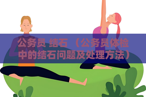 公務(wù)員 結(jié)石 （公務(wù)員體檢中的結(jié)石問題及處理方法）