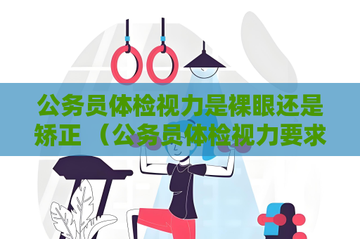 公務員體檢視力是裸眼還是矯正 （公務員體檢視力要求與測試方法）