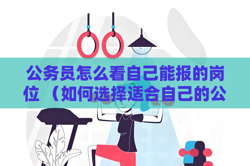 公務員怎么看自己能報的崗位 （如何選擇適合自己的公務員崗位）