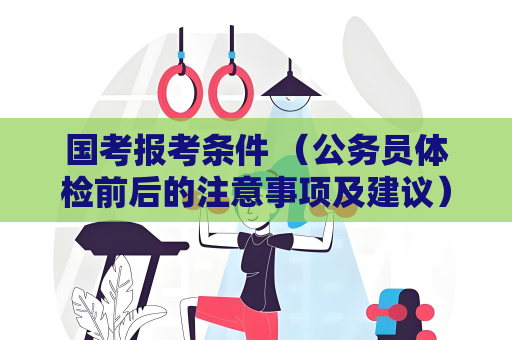 國考報考條件 （公務員體檢前后的注意事項及建議）
