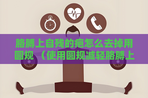胳膊上自殘的疤怎么去掉用圓規 （使用圓規減輕胳膊上自殘疤）