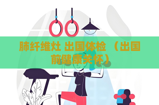 肺纖維灶 出國(guó)體檢 （出國(guó)前健康關(guān)懷）