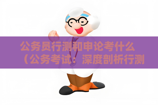 公務(wù)員行測(cè)和申論考什么 （公務(wù)考試：深度剖析行測(cè)與申論）