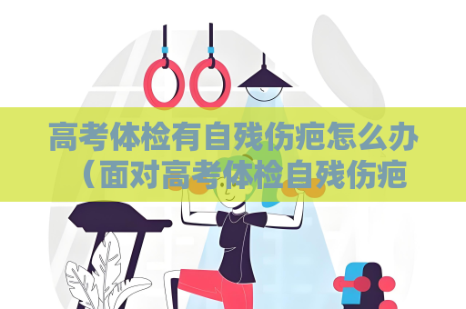 高考體檢有自殘傷疤怎么辦 （面對(duì)高考體檢自殘傷疤：解決之道）