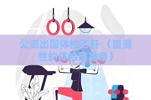 公派出國體檢乙肝 （重要性的體檢前準備）