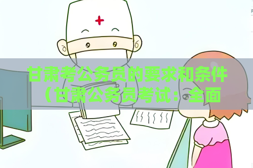 甘肅考公務員的要求和條件 （甘肅公務員考試：全面解析與指導）