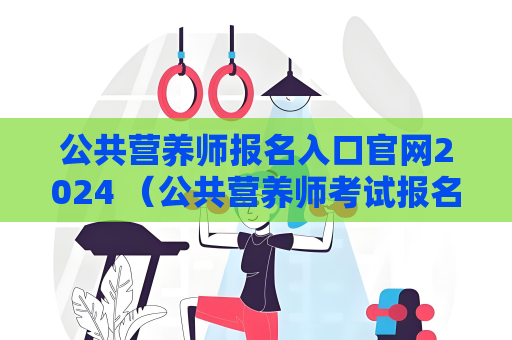 公共營養(yǎng)師報名入口官網(wǎng)2024 （公共營養(yǎng)師考試報名指南）