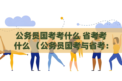 公務員國考考什么 省考考什么 （公務員國考與省考：考試內容詳解）