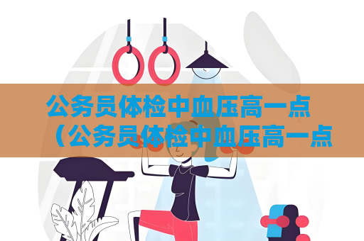 公務員體檢中血壓高一點 （公務員體檢中血壓高一點的應對建議）
