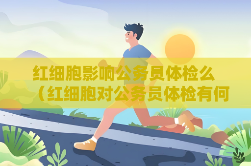 紅細胞影響公務員體檢么 （紅細胞對公務員體檢有何影響？）