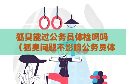 狐臭能過公務員體檢嗎嗎 （狐臭問題不影響公務員體檢）