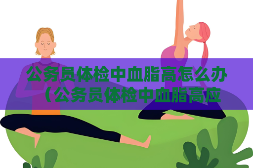 公務員體檢中血脂高怎么辦 （公務員體檢中血脂高應如何預防和治）