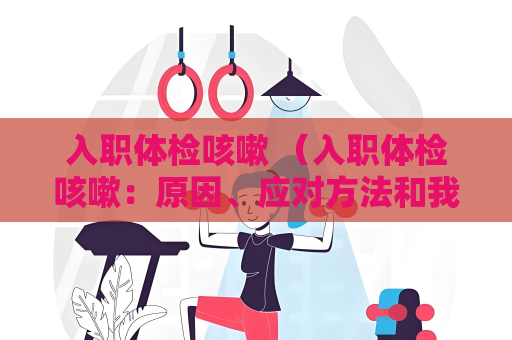 入職體檢咳嗽 （入職體檢咳嗽：原因、應對方法和我）