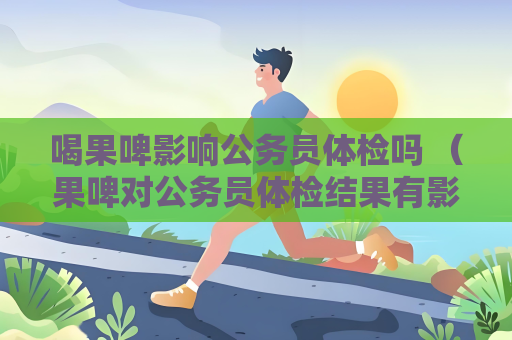 喝果啤影響公務員體檢嗎 （果啤對公務員體檢結果有影響嗎？）