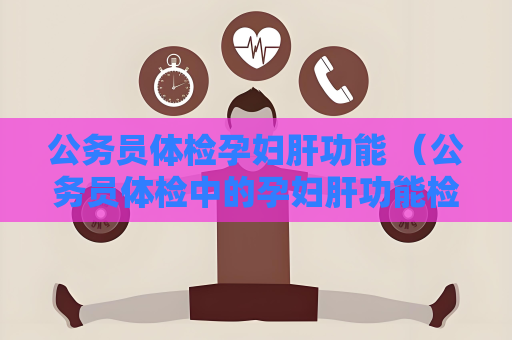 公務員體檢孕婦肝功能 （公務員體檢中的孕婦肝功能檢查注意事項）