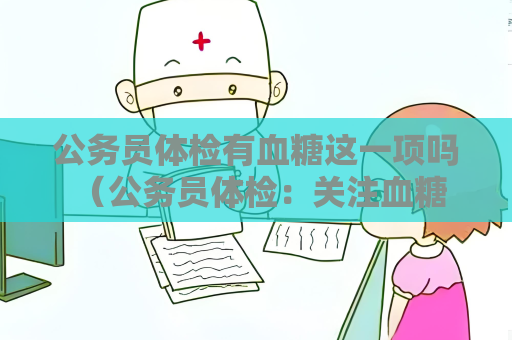 公務(wù)員體檢有血糖這一項嗎 （公務(wù)員體檢：關(guān)注血糖水平）