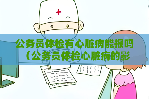 公務(wù)員體檢有心臟病能報嗎 （公務(wù)員體檢心臟病的影響與建議）