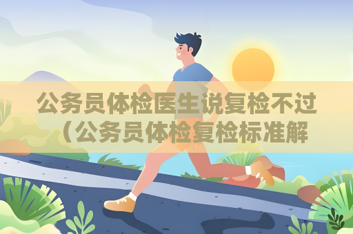 公務員體檢醫生說復檢不過 （公務員體檢復檢標準解析）