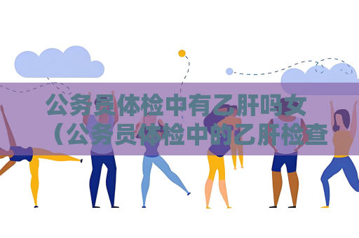 公務員體檢中有乙肝嗎女 （公務員體檢中的乙肝檢查重要嗎？）