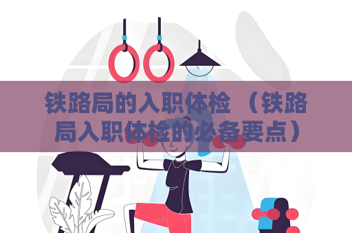 鐵路局的入職體檢 （鐵路局入職體檢的必備要點）