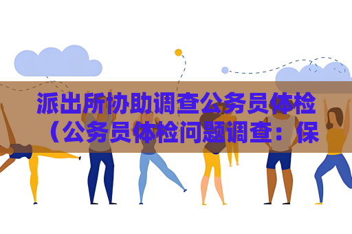 派出所協(xié)助調(diào)查公務(wù)員體檢 （公務(wù)員體檢問(wèn)題調(diào)查：保障選拔公正透明）
