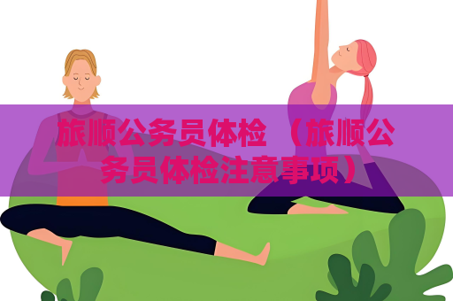 旅順公務員體檢 （旅順公務員體檢注意事項）