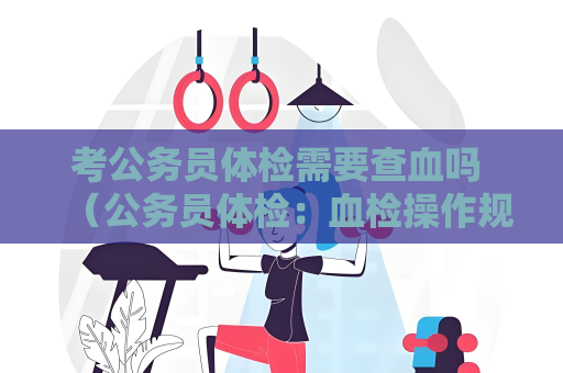考公務(wù)員體檢需要查血嗎 （公務(wù)員體檢：血檢操作規(guī)范）
