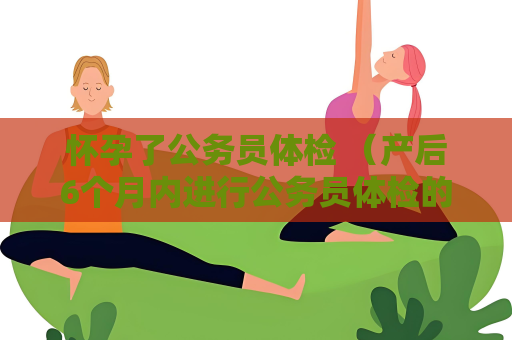 懷孕了公務(wù)員體檢 （產(chǎn)后6個(gè)月內(nèi)進(jìn)行公務(wù)員體檢的注意事項(xiàng)）