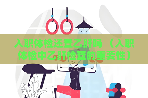 入職體檢還查乙肝嗎 （入職體檢中乙肝檢查的重要性）