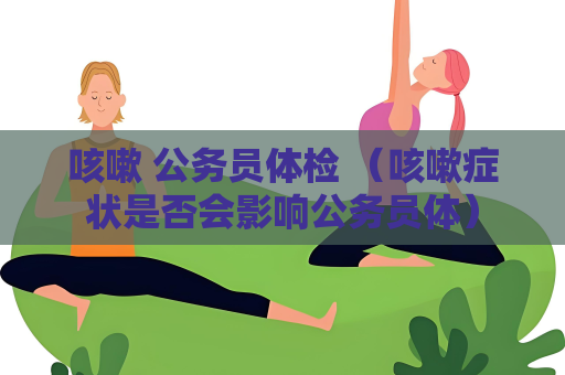 咳嗽 公務員體檢 （咳嗽癥狀是否會影響公務員體）