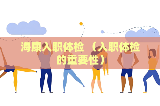 海康入職體檢 （入職體檢的重要性）