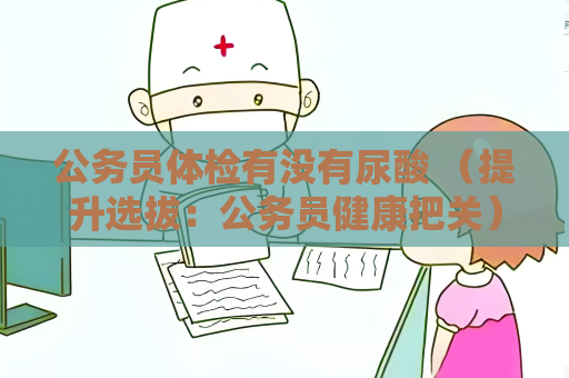 公務(wù)員體檢有沒有尿酸 （提升選拔：公務(wù)員健康把關(guān)）