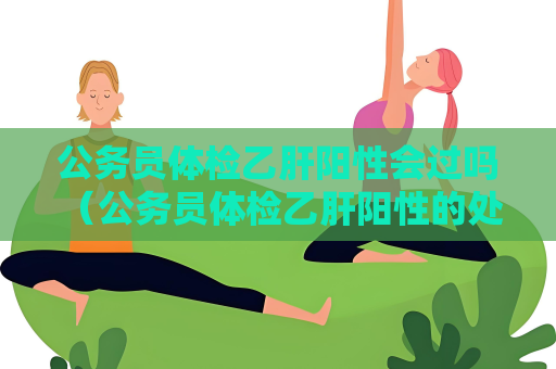公務員體檢乙肝陽性會過嗎 （公務員體檢乙肝陽性的處理方式）