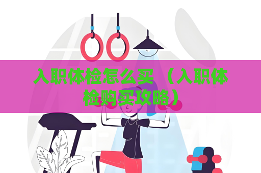 入職體檢怎么買 （入職體檢購買攻略）