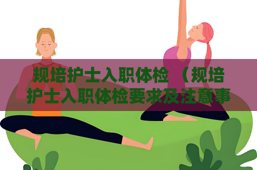 規培護士入職體檢 （規培護士入職體檢要求及注意事項）