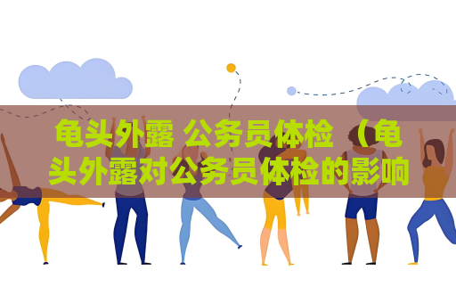龜頭外露 公務員體檢 （龜頭外露對公務員體檢的影響及處理建議）