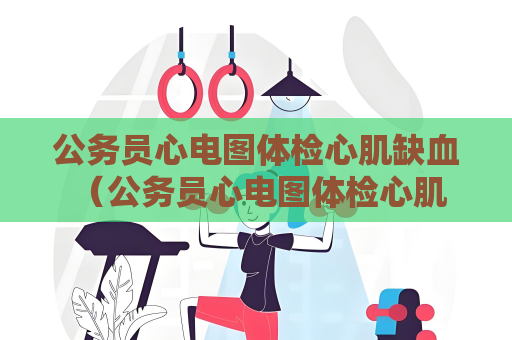 公務(wù)員心電圖體檢心肌缺血 （公務(wù)員心電圖體檢心肌缺血的預(yù)防和）