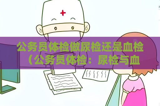公務員體檢做尿檢還是血檢 （公務員體檢：尿檢與血檢，全面了解身體）