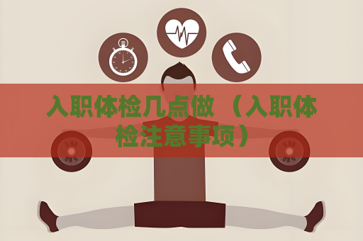 入職體檢幾點做 （入職體檢注意事項）