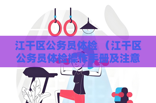 江干區公務員體檢 （江干區公務員體檢操作手冊及注意事項）
