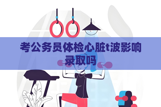 考公務員體檢心臟t波影響錄取嗎