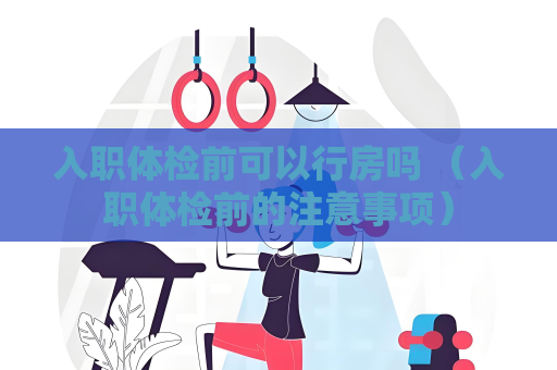 入職體檢前可以行房嗎 （入職體檢前的注意事項）
