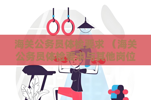 海關(guān)公務(wù)員體檢要求 （海關(guān)公務(wù)員體檢要求與其他崗位有何不同？）