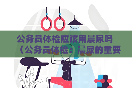 公務員體檢應該用晨尿嗎 （公務員體檢：晨尿的重要性和正確采集方法）