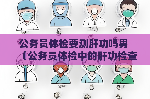 公務員體檢要測肝功嗎男 （公務員體檢中的肝功檢查是必要的）