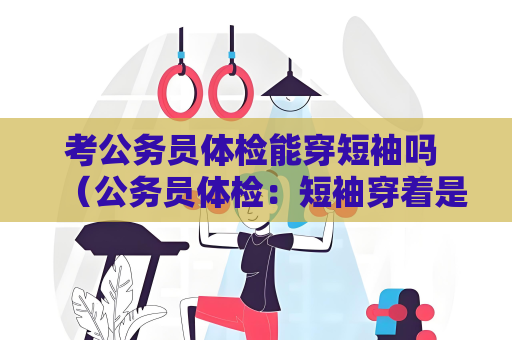 考公務員體檢能穿短袖嗎 （公務員體檢：短袖穿著是否合適？）