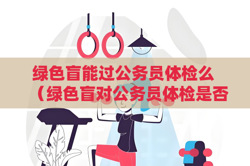綠色盲能過公務員體檢么 （綠色盲對公務員體檢是否有影響？）