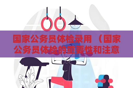 國家公務員體檢錄用 （國家公務員體檢的重要性和注意事項）