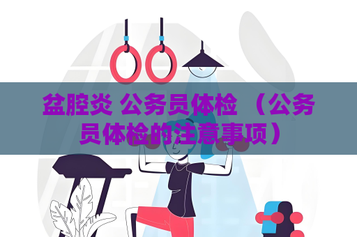 盆腔炎 公務員體檢 （公務員體檢的注意事項）