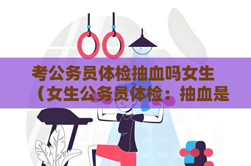 考公務員體檢抽血嗎女生 （女生公務員體檢：抽血是必須的嗎？）